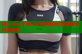 糖心vlog下载ios全攻略轻松获取高清内容体验