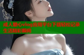 成人糖心vlog应用平台下载轻松记录生活精彩瞬间