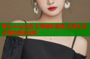 糖心vlog出品 主角精彩呈现 记录生活点滴的最佳选择
