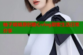 柚子姐姐原创糖心vlog甜蜜生活日常分享