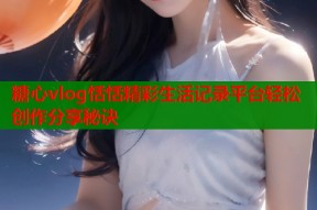 糖心vlog恬恬精彩生活记录平台轻松创作分享秘诀