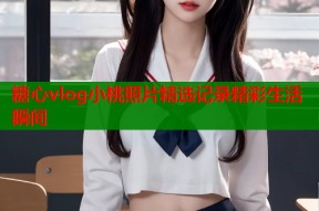 糖心vlog小桃照片精选记录精彩生活瞬间