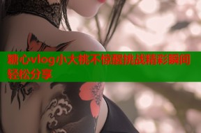 糖心vlog小大桃不惊醒挑战精彩瞬间轻松分享