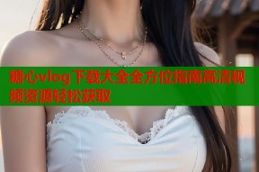 糖心vlog下载大全全方位指南高清视频资源轻松获取