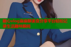 糖心vlog麻麻酥美食分享平台轻松记录生活趣味瞬间