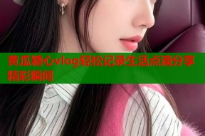 黄瓜糖心vlog轻松记录生活点滴分享精彩瞬间
