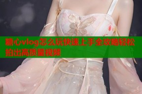 糖心vlog怎么玩快速上手全攻略轻松拍出高质量视频