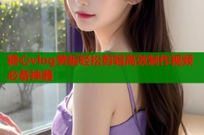 糖心vlog黄板轻松剪辑高效制作视频必备神器