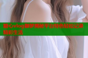 糖心vlog御梦揭秘平台特色轻松记录精彩生活