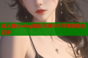 成人糖心vlog精彩分享iOS平家体验全记录