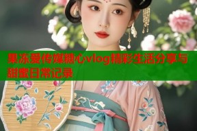 果冻爱传媒糖心vlog精彩生活分享与甜蜜日常记录