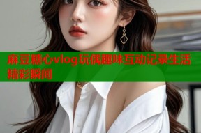 麻豆糖心vlog玩偶趣味互动记录生活精彩瞬间