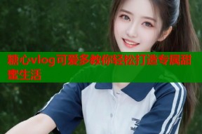 糖心vlog可爱多教你轻松打造专属甜蜜生活
