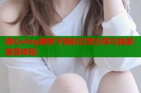 糖心vlog御梦子精彩日常分享与独家美食体验
