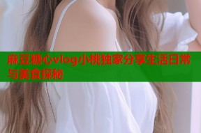 麻豆糖心vlog小桃独家分享生活日常与美食探秘