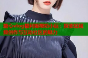 糖心vlog福利姬椰奶小巨：探索短视频创作与互动社区的魅力
