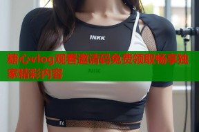 糖心vlog观看邀请码免费领取畅享独家精彩内容