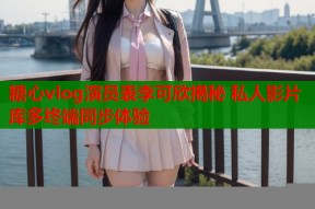 糖心vlog演员表李可欣揭秘 私人影片库多终端同步体验