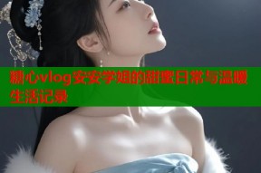 糖心vlog安安学姐的甜蜜日常与温暖生活记录