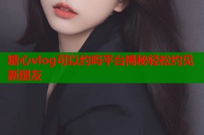 糖心vlog可以约吗平台揭秘轻松约见新朋友
