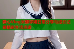 糖心Vlog米娜学姐日常分享与成长记录精彩生活点滴