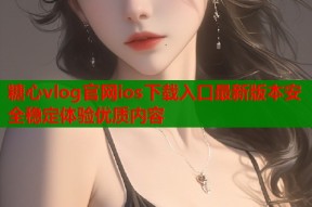 糖心vlog官网ios下载入口最新版本安全稳定体验优质内容