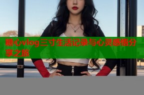 糖心vlog三寸生活记录与心灵感悟分享之旅