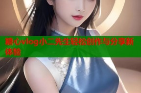 糖心vlog小二先生轻松创作与分享新体验