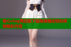 糖心vlog黄旧版下载高速稳定轻松体验精彩内容
