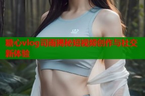 糖心vlog司雨揭秘短视频创作与社交新体验