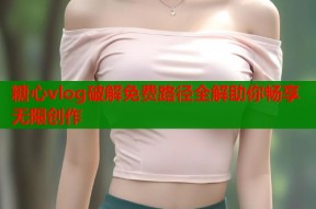 糖心vlog破解免费路径全解助你畅享无限创作