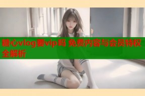 糖心vlog要vip吗 免费内容与会员特权全解析
