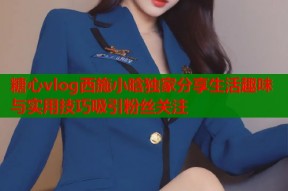糖心vlog西施小晗独家分享生活趣味与实用技巧吸引粉丝关注