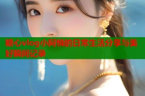 糖心vlog小阿悄的日常生活分享与美好瞬间记录