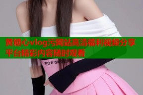 黄糖心vlog污网站高清福利视频分享平台精彩内容随时观看