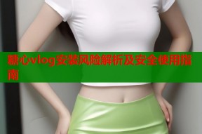 糖心vlog安装风险解析及安全使用指南