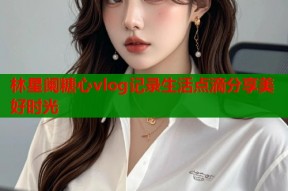 林星阑糖心vlog记录生活点滴分享美好时光