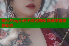 糖心Vlog小包子改名揭秘 快速掌握最新动态