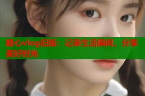 糖心vlog旧版：记录生活瞬间，分享美好时光