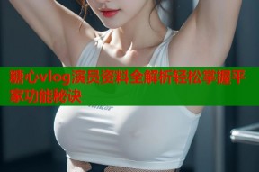糖心vlog演员资料全解析轻松掌握平家功能秘诀