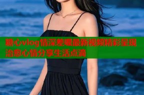 糖心vlog情深差喔最新视频精彩呈现治愈心情分享生活点滴