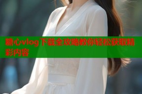 糖心vlog下载全攻略教你轻松获取精彩内容