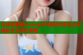 在线观看糖心vlog404精彩内容全记录精彩生活尽在掌握