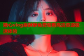 糖心vlog麻酥酥免费观看高清资源极速体验