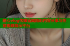 糖心vlog传媒官网精彩内容分享与创意视频展示平台