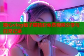 糖心vlog柚子猫精彩免费视频分享与日常记录