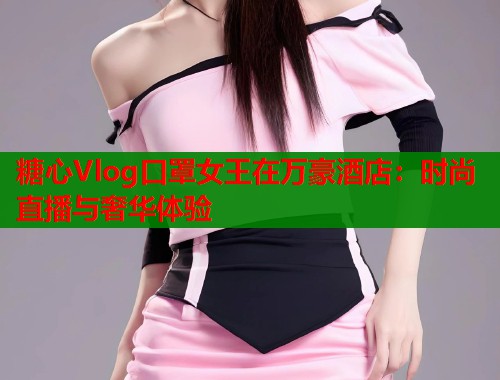 糖心Vlog口罩女王在万豪酒店：时尚直播与奢华体验  第1张