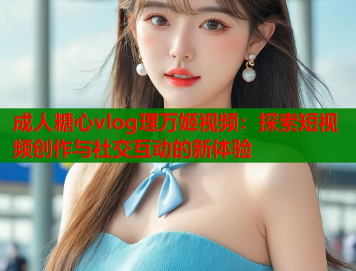 成人糖心vlog理万姬视频：探索短视频创作与社交互动的新体验  第1张