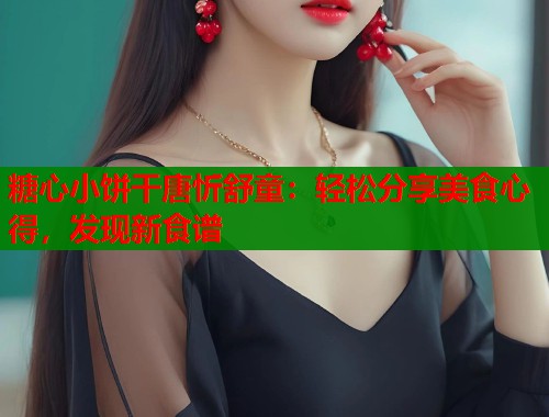 糖心小饼干唐忻舒童：轻松分享美食心得，发现新食谱  第1张
