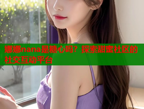 娜娜nana是糖心吗？探索甜蜜社区的社交互动平台  第1张